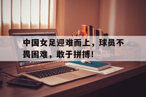包含中国女足迎难而上，球员不畏困难，敢于拼搏！的词条