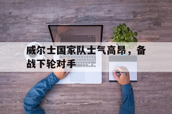 关于威尔士国家队士气高昂，备战下轮对手的信息